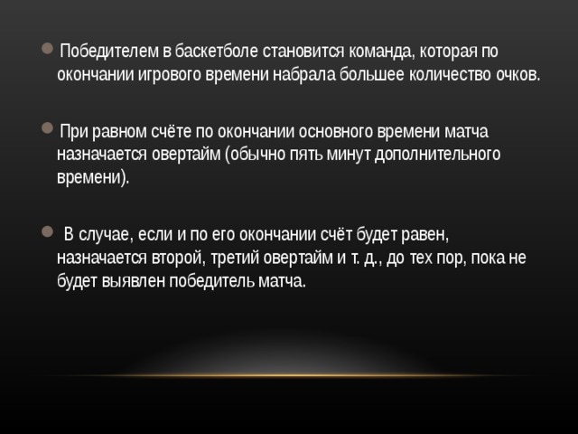 Победителем в баскетболе становится команда, которая по окончании игрового времени набрала большее количество очков.  При равном счёте по окончании основного времени матча назначается овертайм (обычно пять минут дополнительного времени).   В случае, если и по его окончании счёт будет равен, назначается второй, третий овертайм и т. д., до тех пор, пока не будет выявлен победитель матча.  