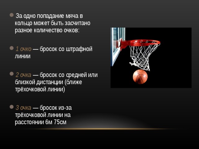 За одно попадание мяча в кольцо может быть засчитано разное количество очков:  1 очко  — бросок со штрафной линии  2 очка  — бросок со средней или близкой дистанции (ближе трёхочковой линии)  3 очка  — бросок из-за трёхочковой линии на расстоянии 6м 75см  