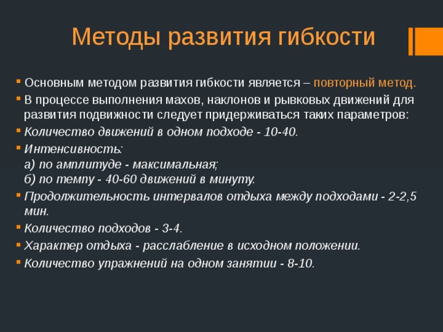 Методы развития гибкости Основным методом развития гибкости является – повторный метод. В процессе выполнения махов, наклонов и рывковых движений для развития подвижности следует придерживаться таких параметров: Количество движений в одном подходе - 10-40. Интенсивность:  а) по амплитуде - максимальная;  б) по темпу - 40-60 движений в минуту. Продолжительность интервалов отдыха между подходами - 2-2,5 мин. Количество подходов - 3-4. Характер отдыха - расслабление в исходном положении. Количество упражнений на одном занятии - 8-10. 