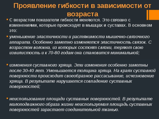Проявление гибкости в зависимости от возраста С возрастом показатели гибкости меняются. Это связано с изменениями, которые происходят в мышцах и суставах. В основном это: уменьшение эластичности и растяжимости мышечно-связочного аппарата. Особенно заметно изменяется эластичность связок. С возрастом волокна, из которых состоят связки, теряют свою извилистость и к 70-80 годам она становится минимальной; изменения суставного хряща. Эти изменения особенно заметны после 30-40 лет. Уменьшается толщина хряща. На краях суставной поверхности происходит своеобразное рассасывание, исчезновение хряща. В результате нарушается совпадение суставных поверхностей; неиспользование площади суставных поверхностей. В результате малоподвижного образа жизни неиспользуемая площадь суставных поверхностей зарастает соединительной тканью. 