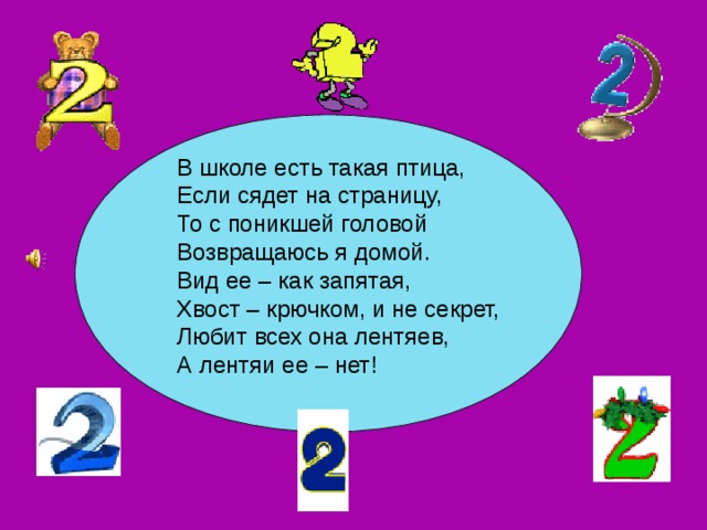 В школе есть такая птица, Если сядет на страницу,  То с поникшей головой  Возвращаюсь я домой. Вид ее – как запятая,  Хвост – крючком, и не секрет,  Любит всех она лентяев,  А лентяи ее – нет! 
