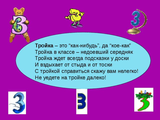 Тройка – это “как-нибудь”, да “кое-как” Тройка в классе – недоевший середняк  Тройка ждет всегда подсказки у доски  И вздыхает от стыда и от тоски  С тройкой справиться скажу вам нелегко!  Не уедете на тройке далеко! 