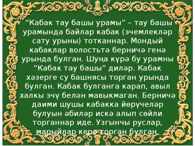  “ Кабак тау башы урамы” – тау башы урамында байлар кабак (эчемлекләр сату урыны) тотканнар. Мондый кабаклар волостьтә берничә генә урында булган. Шуңа күрә бу урамны “Кабак тау башы” диләр. Кабак хәзерге су башнясы торган урында булган. Кабак булганга карап, авыл халкы эчү белән мавыкмаган. Берничә даими шушы кабакка йөрүчеләр булуын әбиләр искә алып сөйли торганнар иде. Узгынчы руслар, марыйлар керә торган булган. 