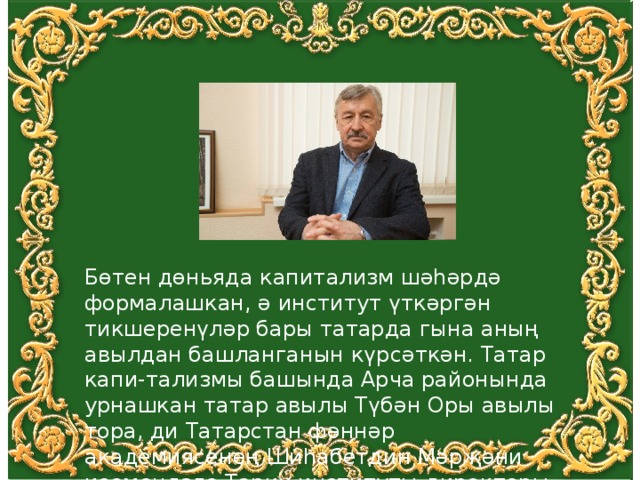 Бөтен дөньяда капитализм шәһәрдә формалашкан, ә институт үткәргән тикшеренүләр бары татарда гына аның авылдан башланганын күрсәткән. Татар капи-тализмы башында Арча районында урнашкан татар авылы Түбән Оры авылы тора, ди Татарстан фәннәр академиясенең Шиһабетдин Мәрҗәни исемендәге Тарих институты директоры Рафаил Хәкимов 