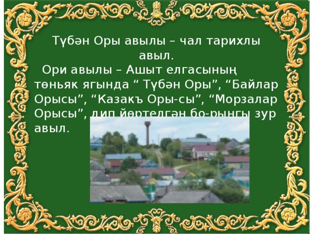 Түбән Оры авылы – чал тарихлы авыл.  Ори авылы – Ашыт елгасының төньяк ягында “ Түбән Оры”, “Байлар Орысы”, “Казакъ Оры-сы”, “Морзалар Орысы”, дип йөртелгән бо-рынгы зур авыл. 
