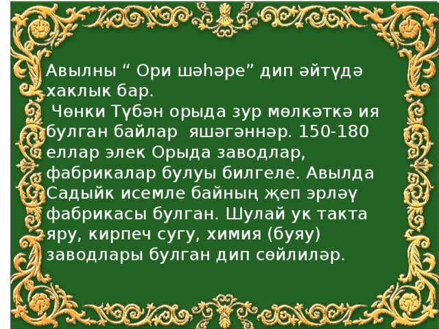 Авылны “ Ори шәhәре” дип әйтүдә хаклык бар.  Чөнки Түбән орыда зур мөлкәткә ия булган байлар яшәгәннәр. 150-180 еллар элек Орыда заводлар, фабрикалар булуы билгеле. Авылда Садыйк исемле байның җеп эрләү фабрикасы булган. Шулай ук такта яру, кирпеч сугу, химия (буяу) заводлары булган дип сөйлиләр. 
