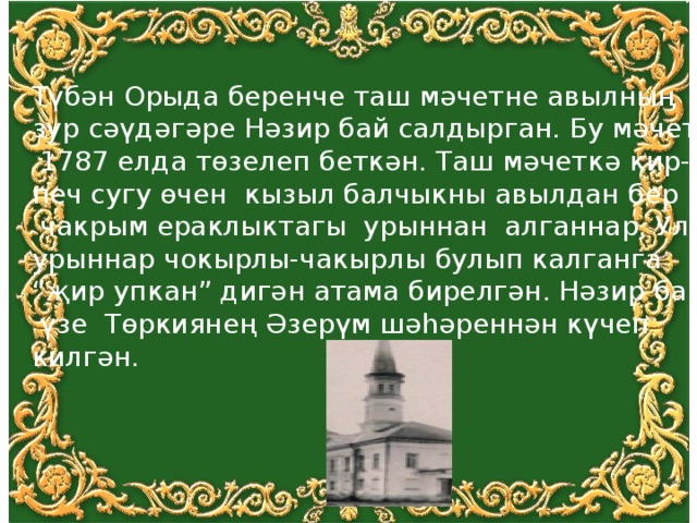 Түбән Орыда беренче таш мәчетне авылның зур сәүдәгәре Нәзир бай салдырган. Бу мәчет  1787 елда төзелеп беткән. Таш мәчеткә кир- печ сугу өчен кызыл балчыкны авылдан бер  чакрым ераклыктагы урыннан алганнар. Ул урыннар чокырлы-чакырлы булып калганга “ җир упкан” дигән атама бирелгән. Нәзир бай  үзе Төркиянең Әзерүм шәhәреннән күчеп килгән. 