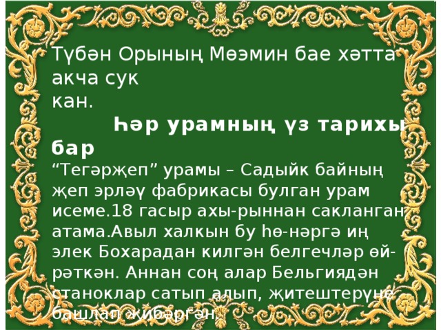 Түбән Орының Мөэмин бае хәтта акча сук кан.  Һәр урамның үз тарихы бар “ Тегәрҗеп” урамы – Садыйк байның җеп эрләү фабрикасы булган урам исеме.18 гасыр ахы-рыннан сакланган атама.Авыл халкын бу һө-нәргә иң элек Бохарадан килгән белгечләр өй-рәткән. Аннан соң алар Бельгиядән станоклар сатып алып, җитештерүне башлап җибәргән. 