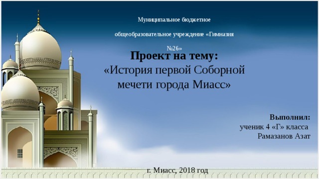 Муниципальное бюджетное общеобразовательное учреждение «Гимназия №26» Проект на тему: «История первой Соборной мечети города Миасс» Выполнил:  ученик 4 «Г» класса Рамазанов Азат г. Миасс, 2018 год 