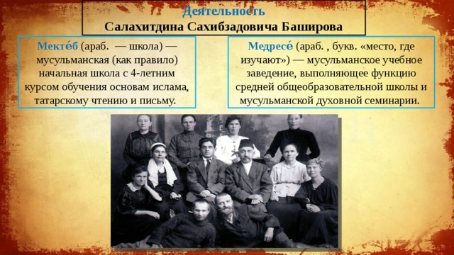 Деятельность Салахитдина Сахибзадовича Баширова Мекте́б (араб. ‎ — школа‎) — мусульманская (как правило) начальная школа с 4-летним курсом обучения основам ислама, татарскому чтению и письму. Медресе́ (араб. , букв. «место, где изучают») — мусульманское учебное заведение, выполняющее функцию средней общеобразовательной школы и мусульманской духовной семинарии. 