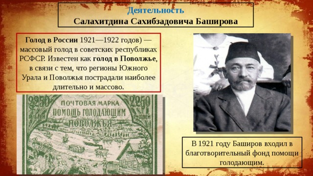 Деятельность Салахитдина Сахибзадовича Баширова Голод в России 1921—1922 годов) — массовый голод в советских республиках РСФСР. Известен как голод в Поволжье , в связи с тем, что регионы Южного Урала и Поволжья пострадали наиболее длительно и массово. В 1921 году Баширов входил в благотворительный фонд помощи голодающим. 