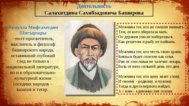 Деятельность Салахитдина Сахибзадовича Баширова Акмулла Мифтахетдин Шигырзары Мужчина тот, кто не спешит внимать – поэт-просветитель, мыслитель и философ башкирского народа, оставивший глубокий след не только в национальной литературе, но и в образовательно-культурной жизни соседних народов – казахов и татар. Тем, от кого оберегала мать: От дураков ума не наберешься, Как решетом и рыбу не поймать. Мужчина тот, кто честь свою храня, Бояться будет сплетен как огня. Ран от злословья не залечит лекарь, Боль от него сильней день ото дня. Мужчина тот, кто цену знает слову, И своему - родному, и чужому. Тогда и друга верного найдет, А с ним - единомыслия основу. 