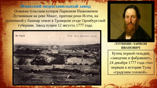 Миасский медеплавильный завод  Основан тульским купцом Ларионом Ивановичем Лугининым на реке Миасс, притоке реки Исети, на купленной у башкир земле в Троицком уезде Оренбургской губернии. Завод пущен 12 августа 1777 года. ЛУГИНИН ЛАРИОН ИВАНОВИЧ Купец первой гильдии, «заводчик и фабрикант», 24 декабря 1777 года стал первым в истории Тулы «градским головой». 