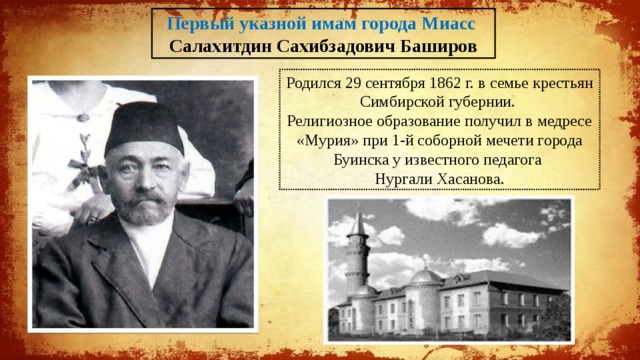 Первый указной имам города Миасс Салахитдин Сахибзадович Баширов Родился 29 сентября 1862 г. в семье крестьян Симбирской губернии. Религиозное образование получил в медресе «Мурия» при 1-й соборной мечети города Буинска у известного педагога Нургали Хасанова. 