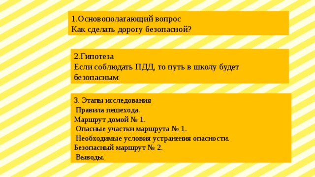 1.Основополагающий вопрос Как сделать дорогу безопасной? 2.Гипотеза Если соблюдать ПДД, то путь в школу будет безопасным 3. Этапы исследования  Правила пешехода. Маршрут домой № 1.  Опасные участки маршрута № 1.  Необходимые условия устранения опасности. Безопасный маршрут № 2.  Выводы. 