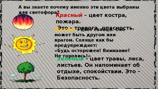А вы знаете почему именно эти цвета выбраны для светофора? Красный – цвет костра, пожара.  Это – тревога, опасность. Желтый – цвет солнца. Оно может быть другом или врагом. Солнце как бы предупреждает: «Будь осторожен! Внимание! Не торопись!»  Зеленый  – цвет травы, леса, листьев. Он напоминает об отдыхе, спокойствии. Это – Безопасность. 