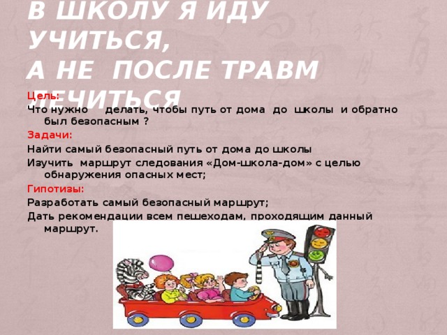     В школу я иду учиться,  а не после травм лечиться    Цель: Что нужно делать, чтобы путь от дома до школы и обратно был безопасным ? Задачи: Найти самый безопасный путь от дома до школы Изучить маршрут следования «Дом-школа-дом» с целью обнаружения опасных мест; Гипотизы: Разработать самый безопасный маршрут; Дать рекомендации всем пешеходам, проходящим данный маршрут. 