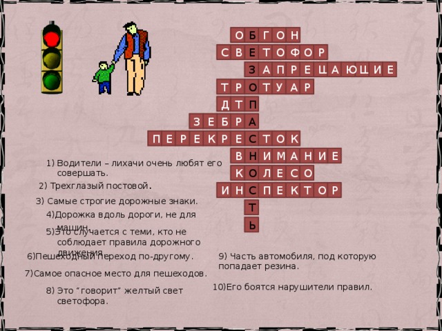Н Г О Б О Е Т С В О Ф О Р Е Щ И Ю А Е П Щ Р А З Т А У Р О Т Р Д П Т З А Р Б Е Т Р Е П К О Е Е К Р С М И Н А Е И В Н 1) Водители – лихачи очень любят его совершать. К О Л Е С О 2) Трехглазый постовой . К О Т Р Н Е П И С 3) Самые строгие дорожные знаки. Т 4)Дорожка вдоль дороги, не для машин . Ь 5)Это случается с теми, кто не соблюдает правила дорожного движения. 6)Пешеходный переход по-другому. 9) Часть автомобиля, под которую попадает резина. 7)Самое опасное место для пешеходов. 10)Его боятся нарушители правил. 8) Это “говорит” желтый свет светофора. 