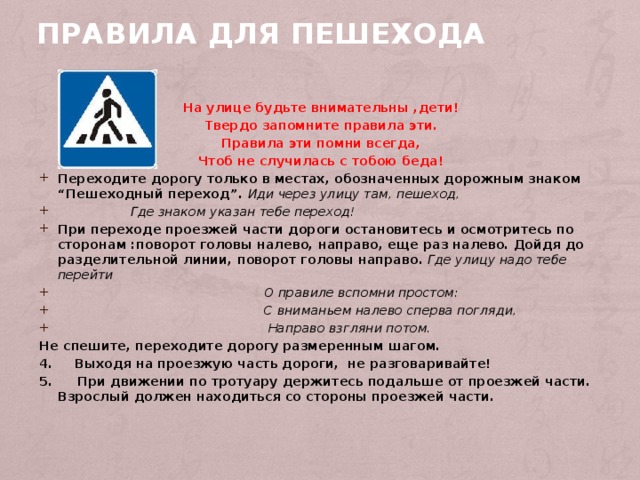 Правила для пешехода На улице будьте внимательны ,дети! Твердо запомните правила эти. Правила эти помни всегда, Чтоб не случилась с тобою беда! Переходите дорогу только в местах, обозначенных дорожным знаком “Пешеходный переход”. Иди через улицу там, пешеход,  Где знаком указан тебе переход! При переходе проезжей части дороги остановитесь и осмотритесь по сторонам :поворот головы налево, направо, еще раз налево. Дойдя до разделительной линии, поворот головы направо. Где улицу надо тебе перейти  О правиле вспомни простом:  С вниманьем налево сперва погляди,  Направо взгляни потом. Не спешите, переходите дорогу размеренным шагом. 4. Выходя на проезжую часть дороги, не разговаривайте! 5.  При движении по тротуару держитесь подальше от проезжей части. Взрослый должен находиться со стороны проезжей части.  