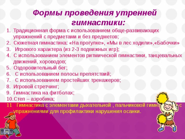 Формы проведения утренней гимнастики: Традиционная форма с использованием обще-развивающих упражнений с предметами и без предметов; Сюжетная гимнастика : «На прогулке», «Мы в лес ходили»,«Бабочки»  Игрового характера (из 2-3 подвижных игр); С использованием элементов ритмической гимнастики, танцевальных движений, хороводов; Оздоровительный бег ;  С использованием полосы препятствий;  С использованием простейших тренажеров; Игровой стретчинг; Гимнастика на фитболах; Степ – аэробика; 11 . Гимнастика с элементами дыхательной , пальчиковой гимнастики и с упражнениями для профилактики нарушения осанки. 