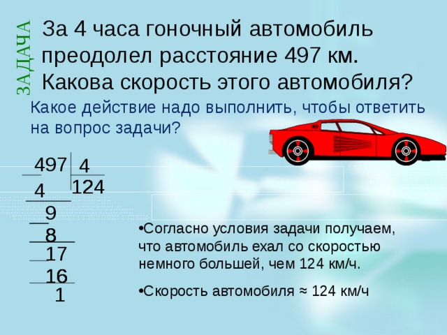 ЗАДАЧА За 4 часа гоночный автомобиль преодолел расстояние 497 км. Какова скорость этого автомобиля? Какое действие надо выполнить, чтобы ответить на вопрос задачи? 497 4 2 2 4 1 2 4 9 Решим следующую задачу. Какое действие надо выполнить, чтобы ответить на вопрос задачи? Ответ: Деление 497 на 4. Надо расстояние разделить на время. В результате мы получаем деление с остатком. Как быть с вопросом у задачи? Как ответить правильно на вопрос, поставленный в задаче? Согласно условия задачи получаем, что автомобиль ехал со скоростью немного большей, чем 124 км/ч. Скорость автомобиля ≈ 124 км/ч 8 8 8 17 16 16 16  1 2 