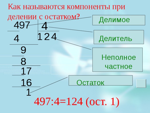 Как называются компоненты при делении с остатком? Делимое 497 4 2 2 2 1 4 4 Делитель 9 9 Неполное  частное 8 8 8 17 Как называются компоненты при делении? Как они будут называться при делении с остатком? Зарисовать в тетради и подписать. Как выполнить правильную запись для деления с остатком? 16 16 16 Остаток  1 497:4=124 (ост. 1) 4 