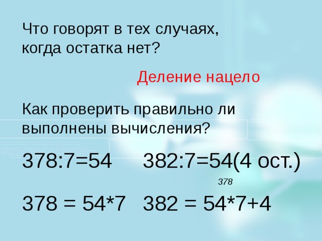 Что говорят в тех случаях, когда остатка нет? Деление нацело Как проверить правильно ли выполнены вычисления? 378:7=54 382:7=54(4 ост.) Молодцы! Поставить около строчки + , при верно выполненном задании. Устно: 93:3 124:4 88:4 Что говорят в тех случаях, когда остатка нет? 120:6 810:9 155:5 Как проверить правильно ли выполнены вычисления? 378 378 = 54*7 382 = 54*7+4  