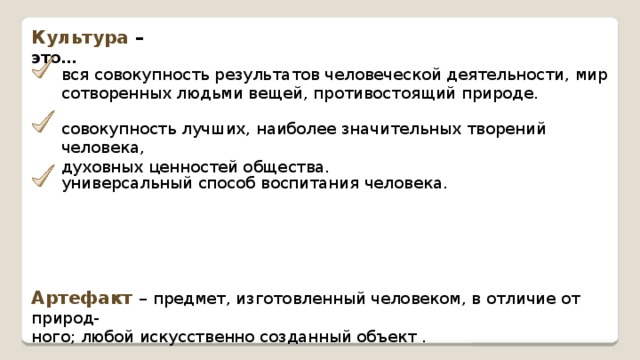Культура – это… вся совокупность результатов человеческой деятельности, мир сотворенных людьми вещей, противостоящий природе. совокупность лучших, наиболее значительных творений человека, духовных ценностей общества. универсальный способ воспитания человека. Артефакт – предмет, изготовленный человеком, в отличие от природ- ного; любой искусственно созданный объект . 