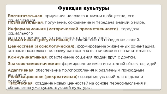Функции культуры Воспитательная : приучение человека к жизни в обществе, его социализация. Познавательная : получение, сохранение и передача знаний о мире. Информационная (исторической преемственности) : передача социального опыта от поколения к поколению, от эпохи к эпохе. Нормативная (регулятивная) : воздействие на поведение людей. Ценностная (аксиологическая) : формирование жизненных ориентаций, которые позволяют человеку распознавать значимое и незначительное. Коммуникативная : обеспечение общения людей друг с другом. Знаково-символическая : формирование имён и названий объектов, идей. Адаптивная : обеспечение приспособления к различным природным условиям. Релаксационная (рекреативная) : создание условий для отдыха и разрядки. Творческая : создание новых ценностей на основе переосмысления и обновления уже существующей культуры. 
