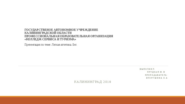 ГОСУДАРСТВЕНОЕ АВТОНОМНОЕ УЧРЕЖДЕНИЕ  КАЛИНИНГРАДСКОЙ ОБЛАСТИ  ПРОФЕССИОНАЛЬНАЯ ОБРАЗОВАТЕЛЬНАЯ ОРГАНИЗАЦИЯ  «КОЛЛЕДЖ СЕРВИСА И ТУРИЗМА»     Презентация по теме: Легкая атлетика. Бег.     Выполнил:  Прудкая Ю.В Преподаватель: Вторушина К.А Калининград 2018 