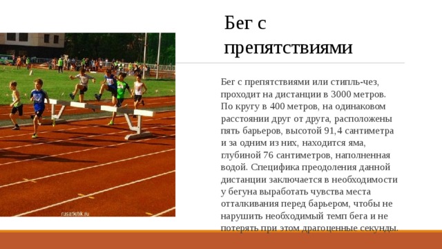 Бег с препятствиями Бег с препятствиями или стипль-чез, проходит на дистанции в 3000 метров. По кругу в 400 метров, на одинаковом расстоянии друг от друга, расположены пять барьеров, высотой 91,4 сантиметра и за одним из них, находится яма, глубиной 76 сантиметров, наполненная водой. Специфика преодоления данной дистанции заключается в необходимости у бегуна выработать чувства места отталкивания перед барьером, чтобы не нарушить необходимый темп бега и не потерять при этом драгоценные секунды. 