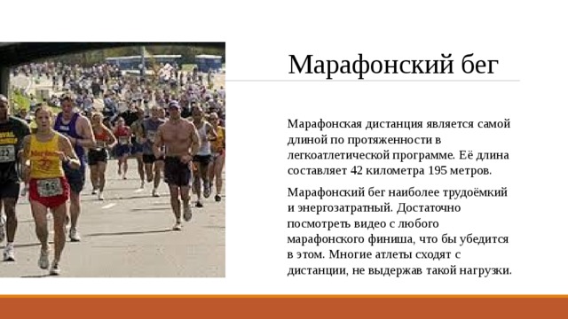 Марафонский бег Марафонская дистанция является самой длиной по протяженности в легкоатлетической программе. Её длина составляет 42 километра 195 метров. Марафонский бег наиболее трудоёмкий и энергозатратный. Достаточно посмотреть видео с любого марафонского финиша, что бы убедится в этом. Многие атлеты сходят с дистанции, не выдержав такой нагрузки. 