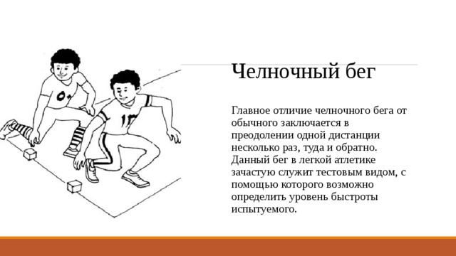 Челночный бег Главное отличие челночного бега от обычного заключается в преодолении одной дистанции несколько раз, туда и обратно. Данный бег в легкой атлетике зачастую служит тестовым видом, с помощью которого возможно определить уровень быстроты испытуемого. 