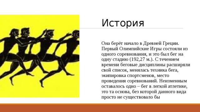 История Она берёт начало в Древней Греции. Первый Олимпийские Игры состояли из одного соревнования, и это был бег на одну стадию (192,27 м.). С течением времени беговые дисциплины расширяли свой список, менялась техника бега, экипировка спортсменов, место проведения соревнований. Неизменным оставалось одно – бег в легкой атлетике, это та основа, без которой данного вида просто не существовало бы 