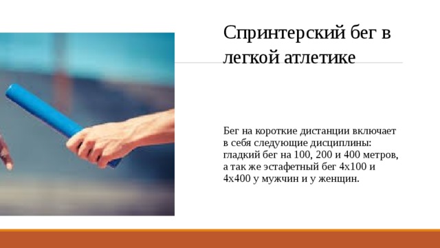 Спринтерский бег в легкой атлетике Бег на короткие дистанции включает в себя следующие дисциплины: гладкий бег на 100, 200 и 400 метров, а так же эстафетный бег 4х100 и 4х400 у мужчин и у женщин. 