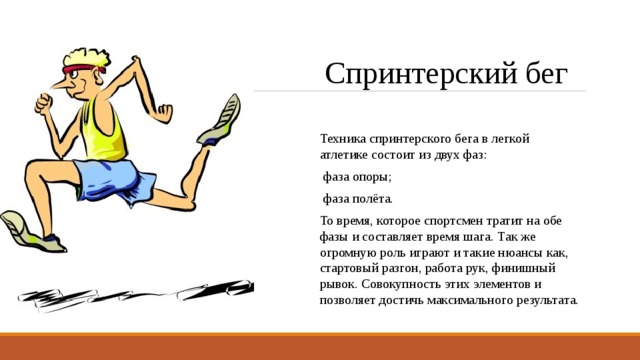 Спринтерский бег Техника спринтерского бега в легкой атлетике состоит из двух фаз: фаза опоры; фаза полёта. То время, которое спортсмен тратит на обе фазы и составляет время шага. Так же огромную роль играют и такие нюансы как, стартовый разгон, работа рук, финишный рывок. Совокупность этих элементов и позволяет достичь максимального результата. 