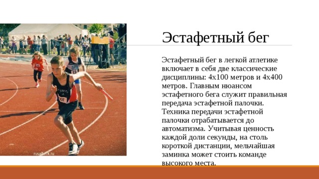 Эстафетный бег Эстафетный бег в легкой атлетике включает в себя две классические дисциплины: 4х100 метров и 4х400 метров. Главным нюансом эстафетного бега служит правильная передача эстафетной палочки. Техника передачи эстафетной палочки отрабатывается до автоматизма. Учитывая ценность каждой доли секунды, на столь короткой дистанции, мельчайшая заминка может стоить команде высокого места. 