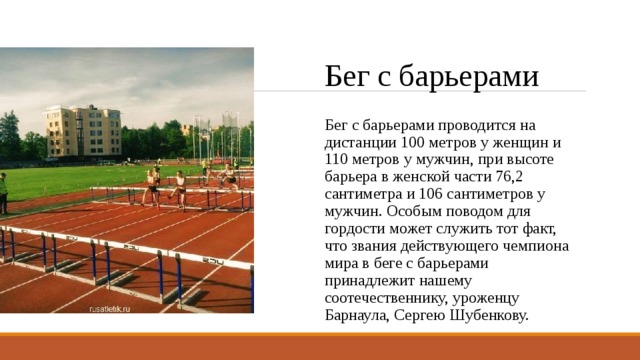 Бег с барьерами Бег с барьерами проводится на дистанции 100 метров у женщин и 110 метров у мужчин, при высоте барьера в женской части 76,2 сантиметра и 106 сантиметров у мужчин. Особым поводом для гордости может служить тот факт, что звания действующего чемпиона мира в беге с барьерами принадлежит нашему соотечественнику, уроженцу Барнаула, Сергею Шубенкову. 