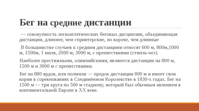 Бег на средние дистанции  — совокупность легкоатлетических беговых дисциплин, объединяющая дистанции, длиннее, чем спринтерские, но короче, чем длинные  В большинстве случаев к средним дистанциям относят 600 м, 800м,1000 м, 1500м, 1 миля, 2000 м, 3000 м, с препятствиями (стипль-чез). Наиболее престижными, олимпийскими, являются дистанции на 800 м, 1500 м и 3000 м с препятствиями. Бег на 880 ярдов, или полмили — предок дистанции 800 м и имеет свои корни в соревнованиях в Соединённом Королевстве в 1830-х годах. Бег на 1500 м — три круга по 500 м стадиону, который был обычным явлением в континентальной Европе в XX веке. 