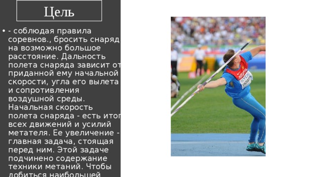 Цель - соблюдая правила соревнов., бросить снаряд на возможно большое расстояние. Дальность полета снаряда зависит от приданной ему начальной скорости, угла его вылета и сопротивления воздушной среды. Начальная скорость полета снаряда - есть итог всех движений и усилий метателя. Ее увеличение - главная задача, стоящая перед ним. Этой задаче подчинено содержание техники метаний. Чтобы добиться наибольшей скорости, метания выполняются с разбегу (копье, граната), с поворота (диск, молот), со скачка (ядро). 