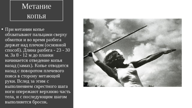 Метание копья При метании копье обхватывают пальцами сверху обмотки и во время разбега держат над плечом (основной способ). Длина разбега - 23 - 30 м. За 8 - 12 м до планки начинается отведение копья назад (замах). Копье отводится назад с поворотом плечевого пояса в сторону метающей руки. Вслед за этим с выполнением скрестного шага ноги опережают верхнюю часть тела, и с последующим шагом выполняется бросок. 