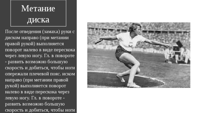 Метание диска После отведения (замаха) руки с диском направо (при метании правой рукой) выполняется поворот налево в виде перескока через левую ногу. Гл. в повороте - развить возможно большую скорость и добиться, чтобы ноги опережали плечевой пояс. иском направо (при метании правой рукой) выполняется поворот налево в виде перескока через левую ногу. Гл. в повороте - развить возможно большую скорость и добиться, чтобы ноги опережали плечевой пояс. 