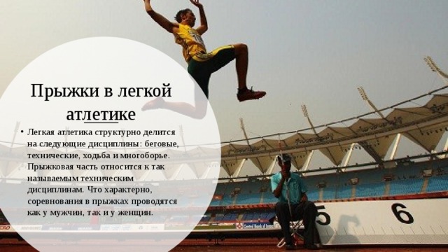 Прыжки в легкой атлетике Легкая атлетика структурно делится на следующие дисциплины: беговые, технические, ходьба и многоборье. Прыжковая часть относится к так называемым техническим дисциплинам. Что характерно, соревнования в прыжках проводятся как у мужчин, так и у женщин. 