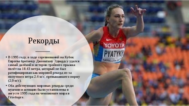 Рекорды В 1995 году, в ходе соревнований на Кубок Европы британцу Джонатану Эдвардсу удался самый далёкий в истории тройного прыжка полёт на 18.43 метра, который не был ратифицирован как мировой рекорд из-за попутного ветра 2.4 м/с, превышавшего норму (2,0 м/с). Оба действующих мировых рекорда среди мужчин и женщин были установлены в августе 1995 года на чемпионате мира в Гётеборге. 
