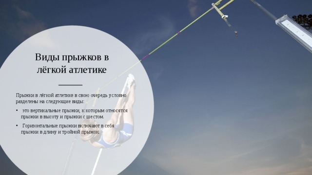 Виды прыжков в лёгкой атлетике   Прыжки в лёгкой атлетике в свою очередь условно разделены на следующие виды:  это вертикальные прыжки, к которым относятся прыжки в высоту и прыжки с шестом.  Горизонтальные прыжки включают в себя прыжки в длину и тройной прыжок. 