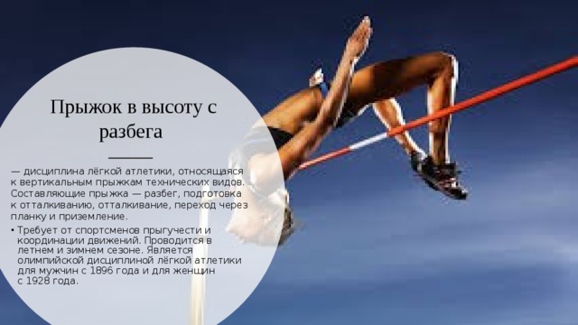 Прыжок в высоту с разбега   — дисциплина лёгкой атлетики, относящаяся к вертикальным прыжкам технических видов. Составляющие прыжка — разбег, подготовка к отталкиванию, отталкивание, переход через планку и приземление. Требует от спортсменов прыгучести и координации движений. Проводится в летнем и зимнем сезоне. Является олимпийской дисциплиной лёгкой атлетики для мужчин с 1896 года и для женщин с 1928 года. 