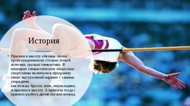 История Прыжки в высоту обязаны своим происхождением не столько легкой атлетике, сколько гимнастике. В немецких гимнастических обществах спортсмены включали в программу своих выступлений наравне с такими снарядами, как кольца, брусья, конь, перекладина, и прыжки в высоту. А прыгали тогда с прямого разбега двумя ногами вперед. 