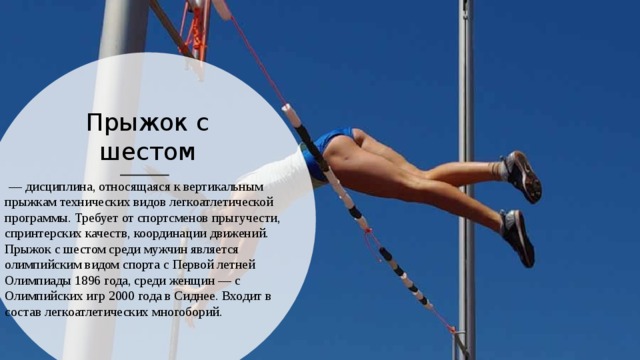 Прыжок с шестом  — дисциплина, относящаяся к вертикальным прыжкам технических видов легкоатлетической программы. Требует от спортсменов прыгучести, спринтерских качеств, координации движений. Прыжок с шестом среди мужчин является олимпийским видом спорта с Первой летней Олимпиады 1896 года, среди женщин — с Олимпийских игр 2000 года в Сиднее. Входит в состав легкоатлетических многоборий. 