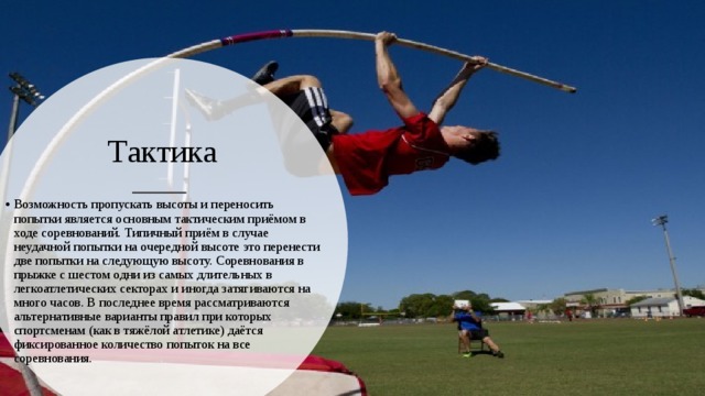 Тактика Возможность пропускать высоты и переносить попытки является основным тактическим приёмом в ходе соревнований. Типичный приём в случае неудачной попытки на очередной высоте это перенести две попытки на следующую высоту. Соревнования в прыжке с шестом одни из самых длительных в легкоатлетических секторах и иногда затягиваются на много часов. В последнее время рассматриваются альтернативные варианты правил при которых спортсменам (как в тяжёлой атлетике) даётся фиксированное количество попыток на все соревнования. 