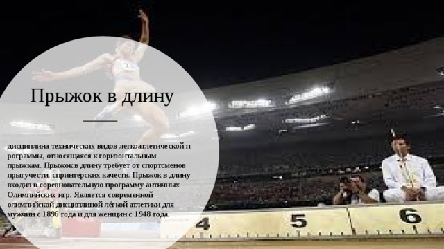 Прыжок в длину  дисциплина технических видов легкоатлетической программы, относящаяся к горизонтальным прыжкам. Прыжок в длину требует от спортсменов прыгучести, спринтерских качеств. Прыжок в длину входил в соревновательную программу античных Олимпийских игр. Является современной олимпийской дисциплиной лёгкой атлетики для мужчин с 1896 года и для женщин с 1948 года. 